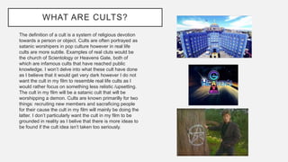 WHAT ARE CULTS?
The definition of a cult is a system of religious devotion
towards a person or object. Cults are often portrayed as
satanic worshipers in pop culture however in real life
cults are more subtle. Examples of real cluts would be
the church of Scientology or Heavens Gate, both of
which are infamous cults that have reached public
knowledge. I won’t delve into what these cult have done
as I believe that it would get very dark however I do not
want the cult in my film to resemble real life cults as I
would rather focus on something less relistic /upsetting.
The cult in my film will be a satanic cult that will be
worshipping a demon. Cults are known primarilly for two
things: recruiting new members and sacraficing people
for their cause the cult in my film will mainly be doing the
latter. I don’t particularly want the cult in my film to be
grounded in reality as I belive that there is more ideas to
be found if the cult idea isn’t taken too seriously.
 