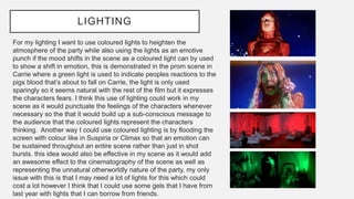 LIGHTING
For my lighting I want to use coloured lights to heighten the
atmosphere of the party while also using the lights as an emotive
punch if the mood shifts in the scene as a coloured light can by used
to show a shift in emotion, this is demonstrated in the prom scene in
Carrie where a green light is used to indicate peoples reactions to the
pigs blood that’s about to fall on Carrie, the light is only used
sparingly so it seems natural with the rest of the film but it expresses
the characters fears. I think this use of lighting could work in my
scene as it would punctuate the feelings of the characters whenever
necessary so the that it would build up a sub-conscious message to
the audience that the coloured lights represent the characters
thinking. Another way I could use coloured lighting is by flooding the
screen with colour like in Suspiria or Climax so that an emotion can
be sustained throughout an entire scene rather than just in shot
bursts. this idea would also be effective in my scene as it would add
an awesome effect to the cinematography of the scene as well as
representing the unnatural otherworldly nature of the party, my only
issue with this is that I may need a lot of lights for this which could
cost a lot however I think that I could use some gels that I have from
last year with lights that I can borrow from friends.
 