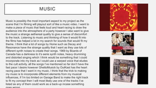 MUSIC
Music is possibly the most important aspect to my project as the
scene that I’m filming will playout sort of like a music video. I want to
make a piece of music that feels loud and heart racing to draw the
audience into the atmosphere of a party however I also want to give
the music a strange aethereal quality to give a sense of discomfort
to the track. Listening to music and thinking of how it would fit into
the films has helped a lot in my search for sounds that would fit my
theme. I think that a lot of songs by Home such as Decay and
Resonance have the strange quality that I want as they use lots of
different synth noises to create their songs. 1969 by Boards of
Canada has a darkness to it’s eerie synth notes, heavy drumming
and distorted singing which I think would be something that I could
incorporate into my track as I could use a warped voice that eludes
to the cult activity. all the songs I’ve mentioned so far don’t have the
fast pace I desire however GhettoMusick by OutKast has the heart
racing pace that I want in my music. I think that the trick to making
my music is to incorporate different elements from my musical
influences, if I’m too limited on Garage Band to make the right track
to fit my concept then I will most likely use one of the tracks I’ve
listed as any of them could work as a back-up incase something
 
