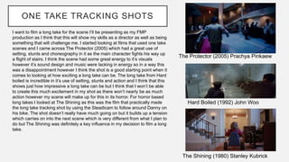 ONE TAKE TRACKING SHOTS
The Protector (2005) Prachya Pinkaew
Hard Boiled (1992) John Woo
The Shining (1980) Stanley Kubrick
I want to film a long take for the scene I’ll be presenting as my FMP
production as I think that this will show my skills as a director as well as being
something that will challenge me. I started looking at films that used one take
scenes and I came across The Protector (2005) which had a great use of
setting, stunts and choreography in it as the main character fights his way up
a flight of stairs. I think the scene had some great energy to it’s visuals
however it’s sound design and music were lacking in energy so in a way this
was a disappointment however I think the shot is a good starting point when it
comes to looking at how exciting a long take can be. The long take from Hard
boiled is incredible in it’s use of setting, stunts and action and I think that this
shows just how impressive a long take can be but I think that I won’t be able
to create this much excitement in my shot as there won’t nearly be as much
action however my scene will make up for this in its horror. For horror based
long takes I looked at The Shining as this was the film that practically made
the long take tracking shot by using the Steadicam to follow around Danny on
his bike. The shot doesn’t really have much going on but it builds up a tension
which carries on into the next scene which is very different from what I plan to
do but The Shining was definitely a key influence in my decision to film a long
take.
 