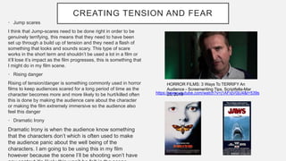 CREATING TENSION AND FEAR
• Jump scares
I think that Jump-scares need to be done right in order to be
genuinely terrifying, this means that they need to have been
set up through a build up of tension and they need a flash of
something that looks and sounds scary. This type of scare
works in the short term and shouldn’t be used a lot in a film or
it’ll lose it’s impact as the film progresses, this is something that
I might do in my film scene.
• Rising danger
Rising of tension/danger is something commonly used in horror
films to keep audiences scared for a long period of time as the
character becomes more and more likely to be hurt/killed often
this is done by making the audience care about the character
or making the film extremely immersive so the audience also
feel this danger
• Dramatic Irony
Dramatic Irony is when the audience know something
that the characters don’t which is often used to make
the audience panic about the well being of the
characters. I am going to be using this in my film
however because the scene I’ll be shooting won’t have
HORROR FILMS: 3 Ways To TERRIFY An
Audience - Screenwriting Tips. Scriptfella-Mar
23, 2019https://www.youtube.com/watch?v=j1AFiqV0jU4&t=539s
 