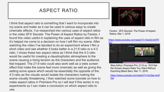 ASPECT RATIO
I think that aspect ratio is something that I want to incorporate into
my scene and trailer as it can be used in various ways to create
cinematic effects. I’ve researched into various uses of aspect ratios
in the video SFX Secrets: The Power of Aspect Ratios by Fandor, I
found this video useful in explaining the uses of aspect ratio in film as
it’s helped me come to a decision on how I will film my scene. After
watching the video I’ve decided to do an experiment where I film a
short video and see whether it looks better in a 21:9 ratio or a 4:3
ratio. I chose these two aspect ratios as I think that the 4:3 ratio
would be useful for creating a claustrophobic atmosphere to the
scene causing a rising tension as the characters and the audience
feel trapped. The 21:9 ratio could also work well as a wide screen
effect that make the scene feel more cinematic as well as giving the
setting some space which would be essentially the opposite of the
4:3 ratio as the visuals would isolate the characters making the
scene visually threatening. I then watched some tutorials on how to
make aspect ratios in Premiere Pro so I will test if this works in my
experiments so I can make a conclusion on which aspect ratio to
use.
https://www.youtube.com/watch?v=bcQaLx4oF
Hw
Stan Arthur: Premiere Pro: 21:9 vs. 16:9 Get
the Screen Aspect Ratio You Want Without
Exporting Black Bars. Mar 11, 2016
Fandor. SFX Secrets: The Power of Aspect
Ratios. Mar 1, 2018
https://www.youtube.com/watch?v=SotdCmhFR
QU
 