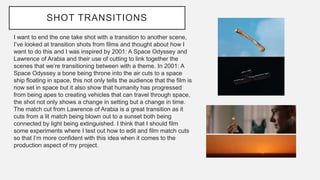 SHOT TRANSITIONS
I want to end the one take shot with a transition to another scene,
I’ve looked at transition shots from films and thought about how I
want to do this and I was inspired by 2001: A Space Odyssey and
Lawrence of Arabia and their use of cutting to link together the
scenes that we’re transitioning between with a theme. In 2001: A
Space Odyssey a bone being throne into the air cuts to a space
ship floating in space, this not only tells the audience that the film is
now set in space but it also show that humanity has progressed
from being apes to creating vehicles that can travel through space,
the shot not only shows a change in setting but a change in time.
The match cut from Lawrence of Arabia is a great transition as it
cuts from a lit match being blown out to a sunset both being
connected by light being extinguished. I think that I should film
some experiments where I test out how to edit and film match cuts
so that I’m more confident with this idea when it comes to the
production aspect of my project.
 