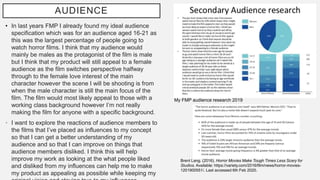 AUDIENCE
• In last years FMP I already found my ideal audience
specification which was for an audience aged 16-21 as
this was the largest percentage of people going to
watch horror films. I think that my audience would
mainly be males as the protagonist of the film is male
but I think that my product will still appeal to a female
audience as the film switches perspective halfway
through to the female love interest of the main
character however the scene I will be shooting is from
when the male character is still the main focus of the
film. The film would most likely appeal to those with a
working class background however I’m not really
making the film for anyone with a specific background.
• I want to explore the reactions of audience members to
the films that I’ve placed as influences to my concept
so that I can get a better understanding of my
audience and so that I can improve on things that
audience members disliked. I think this will help
improve my work as looking at the what people liked
and disliked from my influences can help me to make
my product as appealing as possible while keeping my
Brent Lang. (2016). Horror Movies Make Tough Times Less Scary for
Studios. Available: https://variety.com/2016/film/news/horror-movies-
1201900551/. Last accessed 6th Feb 2020.
My FMP audience research 2019
 