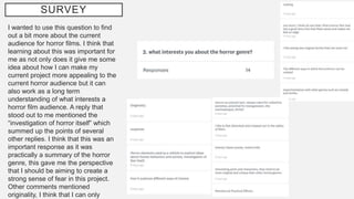 SURVEY
I wanted to use this question to find
out a bit more about the current
audience for horror films. I think that
learning about this was important for
me as not only does it give me some
idea about how I can make my
current project more appealing to the
current horror audience but it can
also work as a long term
understanding of what interests a
horror film audience. A reply that
stood out to me mentioned the
“investigation of horror itself” which
summed up the points of several
other replies. I think that this was an
important response as it was
practically a summary of the horror
genre, this gave me the perspective
that I should be aiming to create a
strong sense of fear in this project.
Other comments mentioned
originality, I think that I can only
 