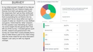 SURVEY
In my initial concept I thought of my idea as
a cult/slasher film as it feature tropes and
themes from both sub-genres and I liked
the responses that I got as they reinforced
the slasher genre as a favourite and I think
that incorporating the cult theme into my
project won’t be an issue either as it got a
couple of votes so I doubt it’s a very disliked
sub-genre. I think that the ‘other’ answers
for this question was interesting as it gave
me some insight into the genres that I had
left out of the survey. I included genres such
as folk, creature and paranormal in the
survey as I knew that I could probably find a
way to make these a part of my video if they
were the most voted for but since that didn’t
happen I can carry on with my original
concept.
 