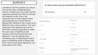 SURVEY
I wanted to use this question as a way to
find out the colour of lighting/colour
scheme I should use in my video and the
responses seemed to fit with my concept
and research so far. One of the
responses was to think Argento which
was interesting as it shows that the
lighting that I wanted to use is seen as an
effective horror colour scheme. The main
response to this question was red so I
think that it would be appealing to make
the main colour of lighting be red
however I think that it would be more
effective if I use red lighting when
something scary is happening so that it
gives a foreboding sense of dread, with
this in mind I’ll use green lighting for non
scary parts of the scene.
 