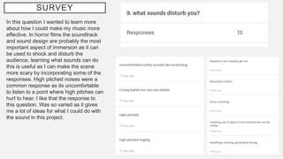 SURVEY
In this question I wanted to learn more
about how I could make my music more
effective. In horror films the soundtrack
and sound design are probably the most
important aspect of immersion as it can
be used to shock and disturb the
audience, learning what sounds can do
this is useful as I can make the scene
more scary by incorporating some of the
responses. High pitched noises were a
common response as its uncomfortable
to listen to a point where high pitches can
hurt to hear. I like that the response to
this question. Was so varied as it gives
me a lot of ideas for what I could do with
the sound in this project.
 