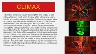 I think that climax is a visually stunning film for a budget of £2.6
million which isn’t much when directing a film with several actors.
the film is incredibly choreographed so that the dance scenes a jaw
dropping in execution as well as being focal points of the film that I
could re-watch over and over again. Although I don’t plan on
including dance scenes in my film I do find influence in the films
concept of a party going horribly wrong and becoming a nightmarish
horror, I think that the film could’ve taken this idea in many different
places so I think that my film concept is a kind of response to where
I thought Climax could have gone. I think that the lighting in the film
is great at making the party feel oppressive and tense as the bright
reds and greens take over the screen in a way that almost hurts to
look at, I think this will be incorporated into my film scene somehow
yet I think that the lighting will resemble Suspiria more just because
it’s more easy on the eyes.
CLIMAX
 