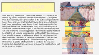 MIDSOMMAR
After watching Midsommar I have mixed feelings but I think that it’s
been a big impact on my film concept especially in it’s cult aspects, I
think that it’s creepy in it’s presentation of the cult wearing constantly
happy faces and believing that what they’re doing is good which in
itself could be explored more deeply. I really like the production/set
design of Midsommar it’s homemade, pretty and intimidating at the
same time. I liked the break-up plot of the film and I think that my film
will kind of take the opposite approach. I think that the scene that I will
be shooting will be quite action packed so I’ll probably take influence
from one of the scenes in Midsommar where the cult discover that
one of the main characters is taking pictures of one of their sacred
books and a murder takes place. I think the cinematography in
Midsommar is great a lot of symmetry is used and the long take
tracking shot close to the beginning is probably the most terrifying part
of the film in my opinion.
 