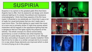 SUSPIRIA
Suspiria in my opinion is the greatest giallo films that Dario
Argento has to offer, from its awesome set design and vibrant
coloured lighting to it’s sinister Soundtrack and impressive
cinematography. I think that these aspects of the film have
made it influential to me stylistically as I think that it uses a lot
of really fun visual techniques that you don’t really see in
most horror films. The films lighting is used match the mood
of a room and is primarily shown in night time scenes where
characters will be trapped in the oppressive lighting that has
a dangerous feel as if the lights signify the presence of the
witches. The whole concept of a dance school being
governed by a coven of witches was what inspired my
concept of a party being used as a cover for a cult. Although
the story and acting in Suspiria aren’t exactly masterful I think
that it’d be fun to take on a similar concept and try to re-work
it in a way where these elements are improved which is what
I’m kind of trying to do in this project.
 
