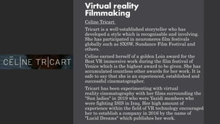 Virtual reality
Filmmaking
Celine Tricart
Tricart is a well-established storyteller who has
developed a style which is recognisable and involving.
She has participated in neuromeres film festivals
globally such as SXSW, Sundance Film Festival and
others.
Celine earned herself of a golden Loin award for the
Best VR immersive work during the film festival of
Venice which is the highest award to be given. She has
accumulated countless other awards for her work. It is
safe to say that she is an experienced, established and
successful cinematographer.
Tricart has been experimenting with virtual
reality cinematography with her films surrounding the
"Sun ladies" in 2019 who were Yazidi members who
were fighting ISIS in Iraq. Her high amount of
experience within the field of VR technology encouraged
her to establish a company in 2016 by the name of
"Lucid Dreams" which publishes her work.
 
