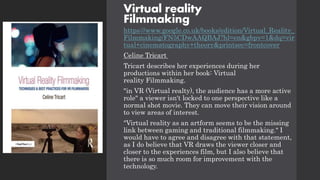 Virtual reality
Filmmaking
https://www.google.co.uk/books/edition/Virtual_Reality_
Filmmaking/FN5CDwAAQBAJ?hl=en&gbpv=1&dq=vir
tual+cinematography+theory&printsec=frontcover
Celine Tricart
Tricart describes her experiences during her
productions within her book: Virtual
reality Filmmaking.
"in VR (Virtual realty), the audience has a more active
role" a viewer isn't locked to one perspective like a
normal shot movie. They can move their vision around
to view areas of interest.
"Virtual reality as an artform seems to be the missing
link between gaming and traditional filmmaking." I
would have to agree and disagree with that statement,
as I do believe that VR draws the viewer closer and
closer to the experiences film, but I also believe that
there is so much room for improvement with the
technology.
 