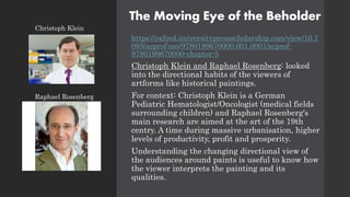 The Moving Eye of the Beholder
https://oxford.universitypressscholarship.com/view/10.1
093/acprof:oso/9780199670000.001.0001/acprof-
9780199670000-chapter-5
Christoph Klein and Raphael Rosenberg: looked
into the directional habits of the viewers of
artforms like historical paintings.
For context: Christoph Klein is a German
Pediatric Hematologist/Oncologist (medical fields
surrounding children) and Raphael Rosenberg's
main research are aimed at the art of the 19th
centry. A time during massive urbanisation, higher
levels of productivity, profit and prosperity.
Understanding the changing directional view of
the audiences around paints is useful to know how
the viewer interprets the painting and its
qualities.
Raphael Rosenberg
Christoph Klein
 