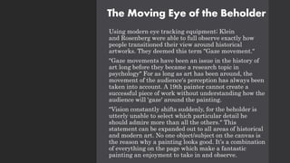 The Moving Eye of the Beholder
Using modern eye tracking equipment; Klein
and Rosenberg were able to full observe exactly how
people transitioned their view around historical
artworks. They deemed this term "Gaze movement."
"Gaze movements have been an issue in the history of
art long before they became a research topic in
psychology" For as long as art has been around, the
movement of the audience's perception has always been
taken into account. A 19th painter cannot create a
successful piece of work without understanding how the
audience will 'gaze' around the painting.
"Vision constantly shifts suddenly, for the beholder is
utterly unable to select which particular detail he
should admire more than all the others." This
statement can be expanded out to all areas of historical
and modern art. No one object/subject on the canvas is
the reason why a painting looks good. It’s a combination
of everything on the page which make a fantastic
painting an enjoyment to take in and observe.
 