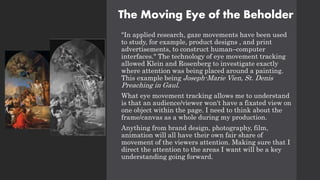 The Moving Eye of the Beholder
"In applied research, gaze movements have been used
to study, for example, product designs , and print
advertisements, to construct human–computer
interfaces." The technology of eye movement tracking
allowed Klein and Rosenberg to investigate exactly
where attention was being placed around a painting.
This example being Joseph-Marie Vien, St. Denis
Preaching in Gaul.
What eye movement tracking allows me to understand
is that an audience/viewer won't have a fixated view on
one object within the page. I need to think about the
frame/canvas as a whole during my production.
Anything from brand design, photography, film,
animation will all have their own fair share of
movement of the viewers attention. Making sure that I
direct the attention to the areas I want will be a key
understanding going forward.
 