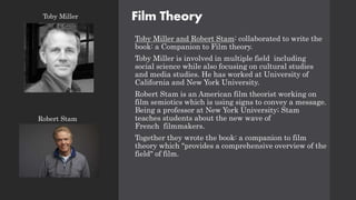 Film Theory
Toby Miller and Robert Stam: collaborated to write the
book: a Companion to Film theory.
Toby Miller is involved in multiple field including
social science while also focusing on cultural studies
and media studies. He has worked at University of
California and New York University.
Robert Stam is an American film theorist working on
film semiotics which is using signs to convey a message.
Being a professor at New York University; Stam
teaches students about the new wave of
French filmmakers.
Together they wrote the book: a companion to film
theory which "provides a comprehensive overview of the
field" of film.
Toby Miller
Robert Stam
 