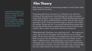 Film Theory
Film theory is always an interesting subject to write about with
many areas it can cover.
"Cinematic discourse interacts in a "Natural" way with the
working of the spectator's mind offering the viewer cinematic
tropes that hold his or her attention" (Page 9) following from the
work done by Klein and Rosenberg, I notice that the idea of the
movement of the viewer's attention plays a massive role within
all medias. Young and old. I see myself taking these quotes into
the specific details when considering how exactly I should take
a photo, film a scene or just draw attention in general.
"Metaphorically [thinking, you could perceive] … the camera as
a pen, the screen as the paper and the director as an author"
(page 10) the same creativity and imagination put into writing a
book can be put into the filming of movies and videos. It just
takes a different form. Expanding this to my project I want to
encourage that creativity into flexibility. How can I think about
my films/videos as books, and how will I direct the attention like
how the author directs the reader's attention within a book.
https://www.google.co.u
k/books/edition/A_Comp
anion_to_Film_Theory/
WFzKOKz9X-
0C?hl=en&gbpv=1&dq=
Toby+Miller+and+Robe
rt+Stam+film+theory&
printsec=frontcover
 