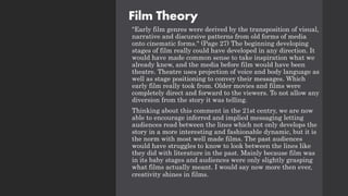 Film Theory
"Early film genres were derived by the transposition of visual,
narrative and discursive patterns from old forms of media
onto cinematic forms." (Page 27) The beginning developing
stages of film really could have developed in any direction. It
would have made common sense to take inspiration what we
already knew, and the media before film would have been
theatre. Theatre uses projection of voice and body language as
well as stage positioning to convey their messages. Which
early film really took from. Older movies and films were
completely direct and forward to the viewers. To not allow any
diversion from the story it was telling.
Thinking about this comment in the 21st centry, we are now
able to encourage inferred and implied messaging letting
audiences read between the lines which not only develops the
story in a more interesting and fashionable dynamic, but it is
the norm with most well made films. The past audiences
would have struggles to know to look between the lines like
they did with literature in the past. Mainly because film was
in its baby stages and audiences were only slightly grasping
what films actually meant. I would say now more then ever,
creativity shines in films.
 