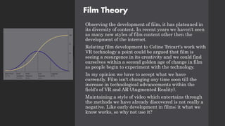 Film Theory
Observing the development of film, it has plateaued in
its diversity of content. In recent years we haven't seen
as many new styles of film content other then the
development of the internet.
Relating film development to Celine Tricart's work with
VR technology a point could be argued that film is
seeing a resurgence in its creativity and we could find
ourselves within a second golden age of change in film
as people begin to experiment with the technology.
In my opinion we have to accept what we have
currently. Film isn't changing any time soon till the
increase in technological advancements within the
field's of VR and AR (Augmented Reality).
Maintaining a style of video which entertains through
the methods we have already discovered is not really a
negative. Like early development in films; it what we
know works, so why not use it?
 