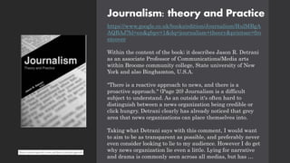 Journalism: theory and Practice
https://www.google.co.uk/books/edition/Journalism/HulMBgA
AQBAJ?hl=en&gbpv=1&dq=journalism+theory&printsec=fro
ntcover
Within the content of the book; it describes Jason R. Detrani
as an associate Professor of Communications/Media arts
within Broome community college, State university of New
York and also Binghamton, U.S.A.
"There is a reactive approach to news, and there is a
proactive approach." (Page 20) Journalism is a difficult
subject to understand. As an outside it's often hard to
distinguish between a news organization being credible or
click hungry. Detrani clearly has already noticed that grey
area that news organizations can place themselves into.
Taking what Detrani says with this comment, I would want
to aim to be as transparent as possible, and preferably never
even consider looking to lie to my audience. However I do get
why news organization lie even a little. Lying for narrative
and drama is commonly seen across all medias, but has …
 