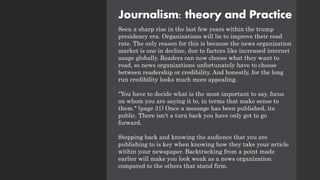 Journalism: theory and Practice
Seen a sharp rise in the last few years within the trump
presidency era. Organizations will lie to improve their read
rate. The only reason for this is because the news organization
market is one in decline, due to factors like increased internet
usage globally. Readers can now choose what they want to
read, so news organizations unfortunately have to choose
between readership or credibility. And honestly, for the long
run credibility looks much more appealing.
"You have to decide what is the most important to say, focus
on whom you are saying it to, in terms that make sense to
them." (page 31) Once a message has been published, its
public. There isn't a turn back you have only got to go
forward.
Stepping back and knowing the audience that you are
publishing to is key when knowing how they take your article
within your newspaper. Backtracking from a point made
earlier will make you look weak as a news organization
compared to the others that stand firm.
 