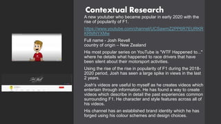 Contextual Research
A new youtuber who became popular in early 2020 with the
rise of popularity of F1.
https://www.youtube.com/channel/UCSawmZ2PP6R7EURKR
KRMNYXMw
Full name - Josh Revell
country of origin – New Zealand
His most popular series on YouTube is "WTF Happened to..."
where he details what happened to race drivers that have
been silent about their motorsport activities.
Using the rise of the rise in popularity of F1 during the 2018-
2020 period, Josh has seen a large spike in views in the last
2 years.
Josh's videos are useful to myself as he creates videos which
entertain through information. He has found a way to create
videos which describe in detail the past experiences common
surrounding F1. He character and style features across all of
his videos.
His channel has an established brand identity which he has
forged using his colour schemes and design choices.
 