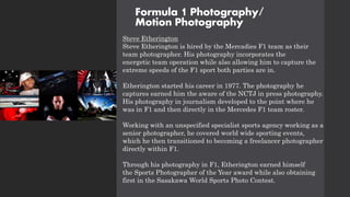 Formula 1 Photography/
Motion Photography
Steve Etherington
Steve Etherington is hired by the Mercadies F1 team as their
team photographer. His photography incorporates the
energetic team operation while also allowing him to capture the
extreme speeds of the F1 sport both parties are in.
Etherington started his career in 1977. The photography he
captures earned him the aware of the NCTJ in press photography.
His photography in journalism developed to the point where he
was in F1 and then directly in the Mercedes F1 team roster.
Working with an unspecified specialist sports agency working as a
senior photographer, he covered world wide sporting events,
which he then transitioned to becoming a freelancer photographer
directly within F1.
Through his photography in F1, Etherington earned himself
the Sports Photographer of the Year award while also obtaining
first in the Sasakawa World Sports Photo Contest.
 