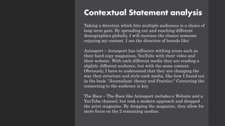 Contextual Statement analysis
Taking a direction which hits multiple audiences is a choice of
long term gain. By spreading out and reaching different
demographics globally, I will increase the chance someone
enjoying my content. I see the direction of brands like:
Autosport – Autosport has influence withing areas such as
their hard copy magazines, YouTube with their video and
their website. With each different media they are reading a
slightly different audience, but with the same content.
Obviously, I have to understand that they are changing the
way they structure and style each media, like how I found out
in the book: "Journalism: theory and Practice." Correcting the
connecting to the audience is key.
The Race – The Race like Autosport includes a Website and a
YouTube channel, but took a modern approach and dropped
the print magazine. By dropping the magazine, they allow for
more focus on the 2 remaining medias.
 