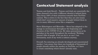 Contextual Statement analysis
Tommo and Josh Ravell – Tommo and Josh are essentially the
same channel's but with 2 different identity's behind them.
They focus 100% of their attention towards their YouTube
content. This is down to the fact that they are solo teams
which don’t need massive amount of people behind them to
run in many different areas like a magazine.
Steve Etherington and Mercedes – Steve has adapted to the
change in environment throughout the beginning and
duration of the COVID-19 era. He takes precautions as he
partakes in his work throughout the weekend. Working
around 100s of people. If he can do it, so can I. but
fortunately, most of my work is indoors anyway,
Overall, I'm entering an already developed and concentrated
market. I am aware that there are hundreds of thousands of
people already within the market on YouTube, so I have
to create something which doesn’t already exist.
 