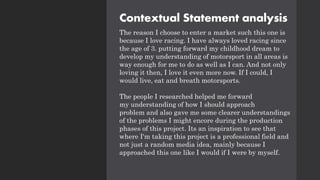 Contextual Statement analysis
The reason I choose to enter a market such this one is
because I love racing. I have always loved racing since
the age of 3. putting forward my childhood dream to
develop my understanding of motorsport in all areas is
way enough for me to do as well as I can. And not only
loving it then, I love it even more now. If I could, I
would live, eat and breath motorsports.
The people I researched helped me forward
my understanding of how I should approach
problem and also gave me some clearer understandings
of the problems I might encore during the production
phases of this project. Its an inspiration to see that
where I'm taking this project is a professional field and
not just a random media idea, mainly because I
approached this one like I would if I were by myself.
 