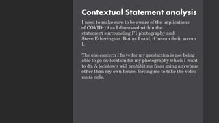 Contextual Statement analysis
I need to make sure to be aware of the implications
of COVID-19 as I discussed within the
statement surrounding F1 photography and
Steve Etherington. But as I said, if he can do it, so can
I.
The one concern I have for my production is not being
able to go on-location for my photography which I want
to do. A lockdown will prohibit me from going anywhere
other than my own house, forcing me to take the video
route only.
 