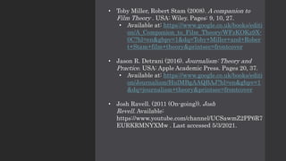 • Toby Miller, Robert Stam (2008). A companion to
Film Theory . USA: Wiley. Pages: 9, 10, 27.
• Available at: https://www.google.co.uk/books/editi
on/A_Companion_to_Film_Theory/WFzKOKz9X-
0C?hl=en&gbpv=1&dq=Toby+Miller+and+Rober
t+Stam+film+theory&printsec=frontcover
• Jason R. Detrani (2016). Journalism: Theory and
Practice. USA: Apple Academic Press. Pages 20, 37.
• Available at: https://www.google.co.uk/books/editi
on/Journalism/HulMBgAAQBAJ?hl=en&gbpv=1
&dq=journalism+theory&printsec=frontcover
• Josh Ravell. (2011 (On-going)). Josh
Revell. Available:
https://www.youtube.com/channel/UCSawmZ2PP6R7
EURKRMNYXMw . Last accessed 5/3/2021.
 