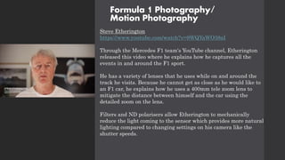 Formula 1 Photography/
Motion Photography
Steve Etherington
https://www.youtube.com/watch?v=9WQYaWO38aI
Through the Mercedes F1 team's YouTube channel, Etherington
released this video where he explains how he captures all the
events in and around the F1 sport.
He has a variety of lenses that he uses while on and around the
track he visits. Because he cannot get as close as he would like to
an F1 car, he explains how he uses a 400mm tele zoom lens to
mitigate the distance between himself and the car using the
detailed zoom on the lens.
Filters and ND polarisers allow Etherington to mechanically
reduce the light coming to the sensor which provides more natural
lighting compared to changing settings on his camera like the
shutter speeds.
 