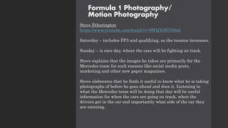 Formula 1 Photography/
Motion Photography
Steve Etherington
https://www.youtube.com/watch?v=9WQYaWO38aI
Saturday – includes FP3 and qualifying, as the tension increases.
Sunday – is race day, where the cars will be fighting on track.
Steve explains that the images he takes are primarily for the
Mercedes team for such reasons like social media posts,
marketing and other new paper magazines.
Steve elaborates that he finds it useful to know what he is taking
photographs of before he goes ahead and does it. Listening to
what the Mercedes team will be doing that day will be useful
information for when the cars are going on track, when the
drivers get in the car and importantly what side of the car they
are entering.
 