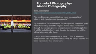 Formula 1 Photography/
Motion Photography
Steve Etherington
https://www.youtube.com/watch?v=9WQYaWO38aI
"You need to pick a subject that you enjoy photographing"
"plan … and visualise your photography"
Try to separate the subject from the background. "is there a glare
which takes away from the subject" Steves walks the viewer
through the thought process he experiences when taking photos.
It will be useful to observe and theorise the images you will be
taking before you take them.
"Always make sure the eyes are in focus … that is where we
communicate" on a human-to-human level, we always observe the
facial expressions that others have.
 