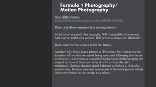 Formula 1 Photography/
Motion Photography
Steve Etherington
https://www.youtube.com/watch?v=9WQYaWO38aI
Ways that Steve captures fast moving objects:
A fast shutter speed. For example, 500 hundredths of a second.
And maybe 250th of a second. Will create a shape and dramatic.
Make sure for the subject to fill the frame.
Another way Steve takes photos is "Panning." By increasing the
duration of the shutter speed being open and following the car as
it travels, it will create a disturbed background while keeping the
subject in focus if don’t correctly. A difficult but effective
technique. Using a shutter speed between a 60th to a 15th of a
second long. Creates extreme movement of the background which
infers movement in the image as a whole.
 