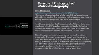 Formula 1 Photography/
Motion Photography
Steve Etherington
https://www.youtube.com/watch?v=9WQYaWO38aI
"Break the rules and explore all the possibilities" experiments
with different angles, shutter speeds and other camera settings to
develop different images and find what works for you.
"we all make mistakes; I still make mistakes" Steve admits that
nobody can take 100% perfect images immediately. Following
from the last statement, he suggests that its ok to not take good
photos straight away, you can always delete the bad ones.
This video gave me loads of ideas for my personal sporting
photography. I'm going to use what I leaned here in my work
100% whatever vehicles or other moving objects I take photos of.
Steve is at the top echelon of motorsport photography. Everything
that Steve has taught me here I can bring forward into my
photography production for the future. An experienced
perspective like Steve's has been a treat to learn from.
 