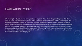EVALUATION - VLOGS
When doing the vlogs there was some good and bad points about them. The good things was that they
were an easier way to explain the process of the full project from start to finish but the bad thing was that
they took quite a bit of time to do as you had to do get screenshots of each process and then you had to
record some audio and that took about 5 attemts to do because of the background noise. I also did feel like
some of the time I was reapeating what I was saying so I did have to delete some vlogs and redo them so
they sounded better and explained the process in a different way. This is because I want to be able to get a
merit at the end of this project and to do that I need to be able to explain the process in a way for people
to understand without repeating myself.
 