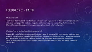 FEEDBACK 2 - FAITH
What went well?
I really liked the layout and use of different colors on every page as well as the mixture of light and dark
colours on each page. This made the magazine a lot more lively and eye catching. Furthermore, the
different fonts used throughout the magazine compliment each other really nicely.
What didn't go so well and possible improvements?
On page 15, a lot of different colours and fonts were used all at once which in my opinion made the page
look a bit overwhelming. Instead of using 6 different colours and 4-5 different fonts, I would advise you to
work with around 3 colours and 3-4 fonts. Also, on that same page, you could make the website
colour brighter(Lighter blue) as dark blue on dark purple makes it hard to read. But overall it's a good
piece of work.
 