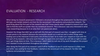 EVALUATION - RESEARCH
When doing my research powerpoint I followed a structure throughout the powerpoint. For the first part I
did topic and market research and then for the second part I did audience and production research. The
good thing about the first part of the research was that I knew exactly what I needed to research and I was
able to find the stuff out quicker than my contextual research. This is because I was very interested in what
I was researching because its in an area that I am passionate about.
However the things that didn’t go so well with this first part of research was that, I struggled with time at
certain points in my reasecrh because the connection would cut in and out and so when things were
loading such as the interenet it took quite a bit of time to load. So to make sure I stayed on track with the
first part of my research, I did some work through my spare time and stayed up until late at night to make
sure I got things done on time. This is because I didn’t want to rush any of my work throughout this project
and I wanted it to be consistent throughout the project.
After doing the first part of my research I sent if off for feedback to see if I could improve it a little more
and while I was waiting for that feedback, I started on the second part of my research. For this I did
audience and production research.
 