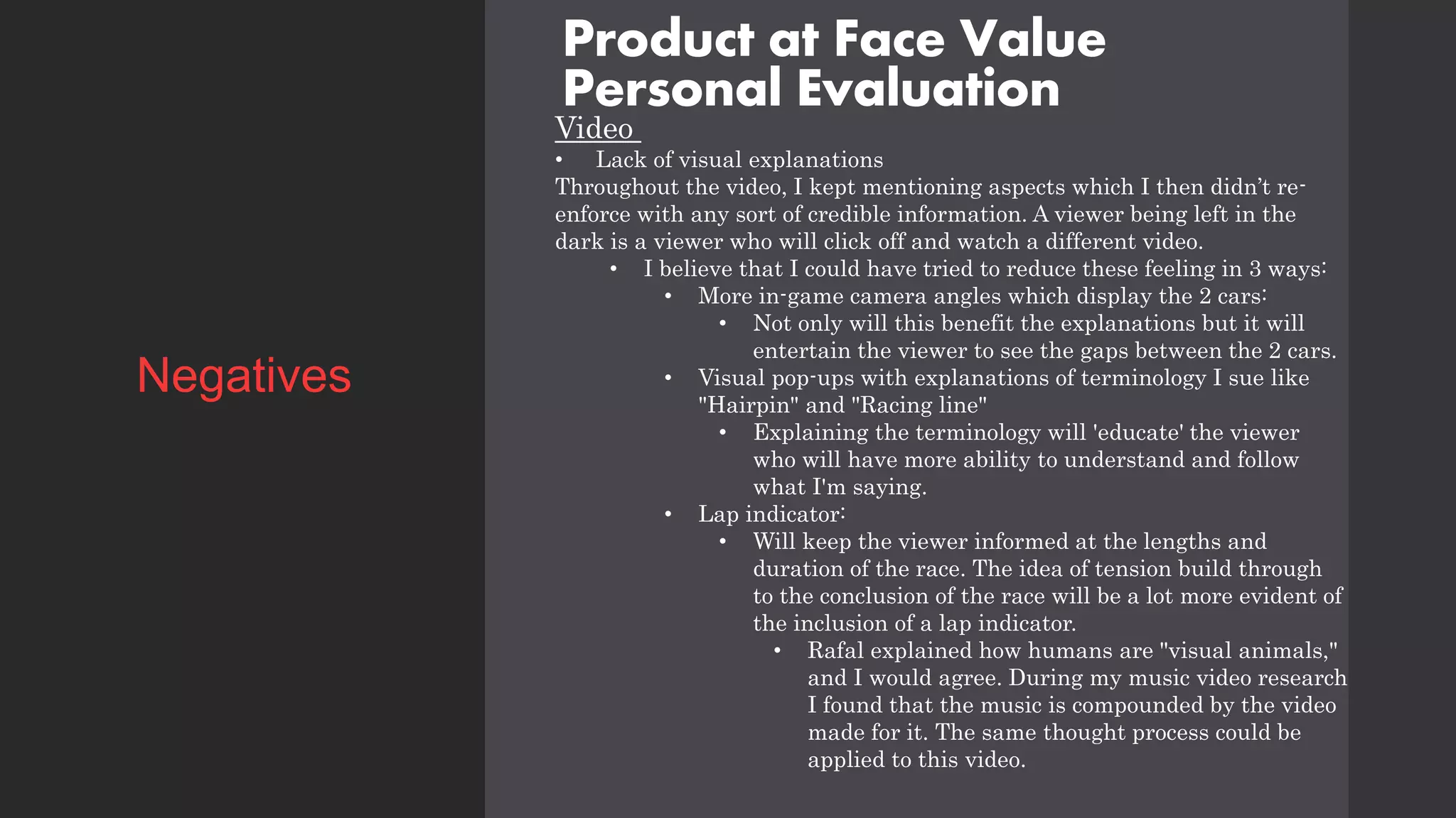 Product at Face Value
Personal Evaluation
Video
• Lack of visual explanations
Throughout the video, I kept mentioning aspects which I then didn’t re-
enforce with any sort of credible information. A viewer being left in the
dark is a viewer who will click off and watch a different video.
• I believe that I could have tried to reduce these feeling in 3 ways:
• More in-game camera angles which display the 2 cars:
• Not only will this benefit the explanations but it will
entertain the viewer to see the gaps between the 2 cars.
• Visual pop-ups with explanations of terminology I sue like
"Hairpin" and "Racing line"
• Explaining the terminology will 'educate' the viewer
who will have more ability to understand and follow
what I'm saying.
• Lap indicator:
• Will keep the viewer informed at the lengths and
duration of the race. The idea of tension build through
to the conclusion of the race will be a lot more evident of
the inclusion of a lap indicator.
• Rafal explained how humans are "visual animals,"
and I would agree. During my music video research
I found that the music is compounded by the video
made for it. The same thought process could be
applied to this video.
Negatives
 
