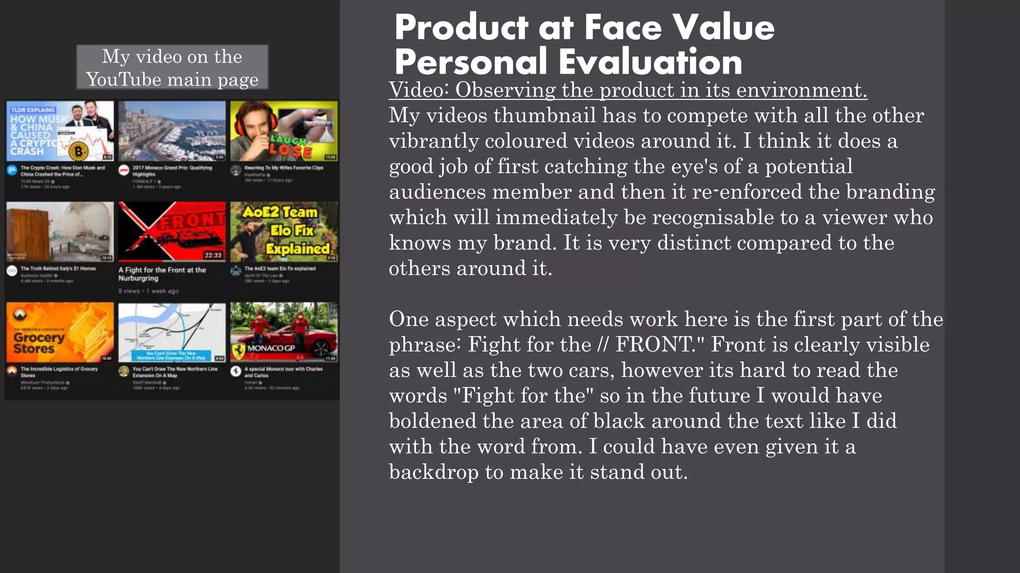 Product at Face Value
Personal Evaluation
Video: Observing the product in its environment.
My videos thumbnail has to compete with all the other
vibrantly coloured videos around it. I think it does a
good job of first catching the eye's of a potential
audiences member and then it re-enforced the branding
which will immediately be recognisable to a viewer who
knows my brand. It is very distinct compared to the
others around it.
One aspect which needs work here is the first part of the
phrase: Fight for the // FRONT." Front is clearly visible
as well as the two cars, however its hard to read the
words "Fight for the" so in the future I would have
boldened the area of black around the text like I did
with the word from. I could have even given it a
backdrop to make it stand out.
My video on the
YouTube main page
 