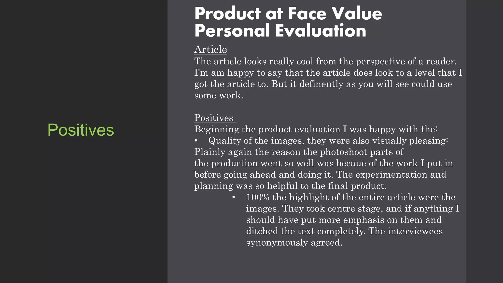 Product at Face Value
Personal Evaluation
Article
The article looks really cool from the perspective of a reader.
I'm am happy to say that the article does look to a level that I
got the article to. But it definently as you will see could use
some work.
Positives
Beginning the product evaluation I was happy with the:
• Quality of the images, they were also visually pleasing:
Plainly again the reason the photoshoot parts of
the production went so well was becaue of the work I put in
before going ahead and doing it. The experimentation and
planning was so helpful to the final product.
• 100% the highlight of the entire article were the
images. They took centre stage, and if anything I
should have put more emphasis on them and
ditched the text completely. The interviewees
synonymously agreed.
Positives
 