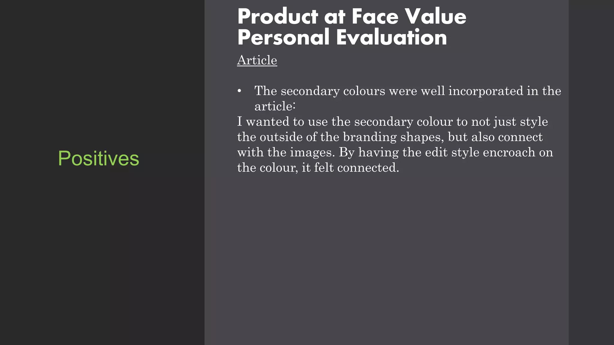 Product at Face Value
Personal Evaluation
Article
• The secondary colours were well incorporated in the
article:
I wanted to use the secondary colour to not just style
the outside of the branding shapes, but also connect
with the images. By having the edit style encroach on
the colour, it felt connected.
Positives
 