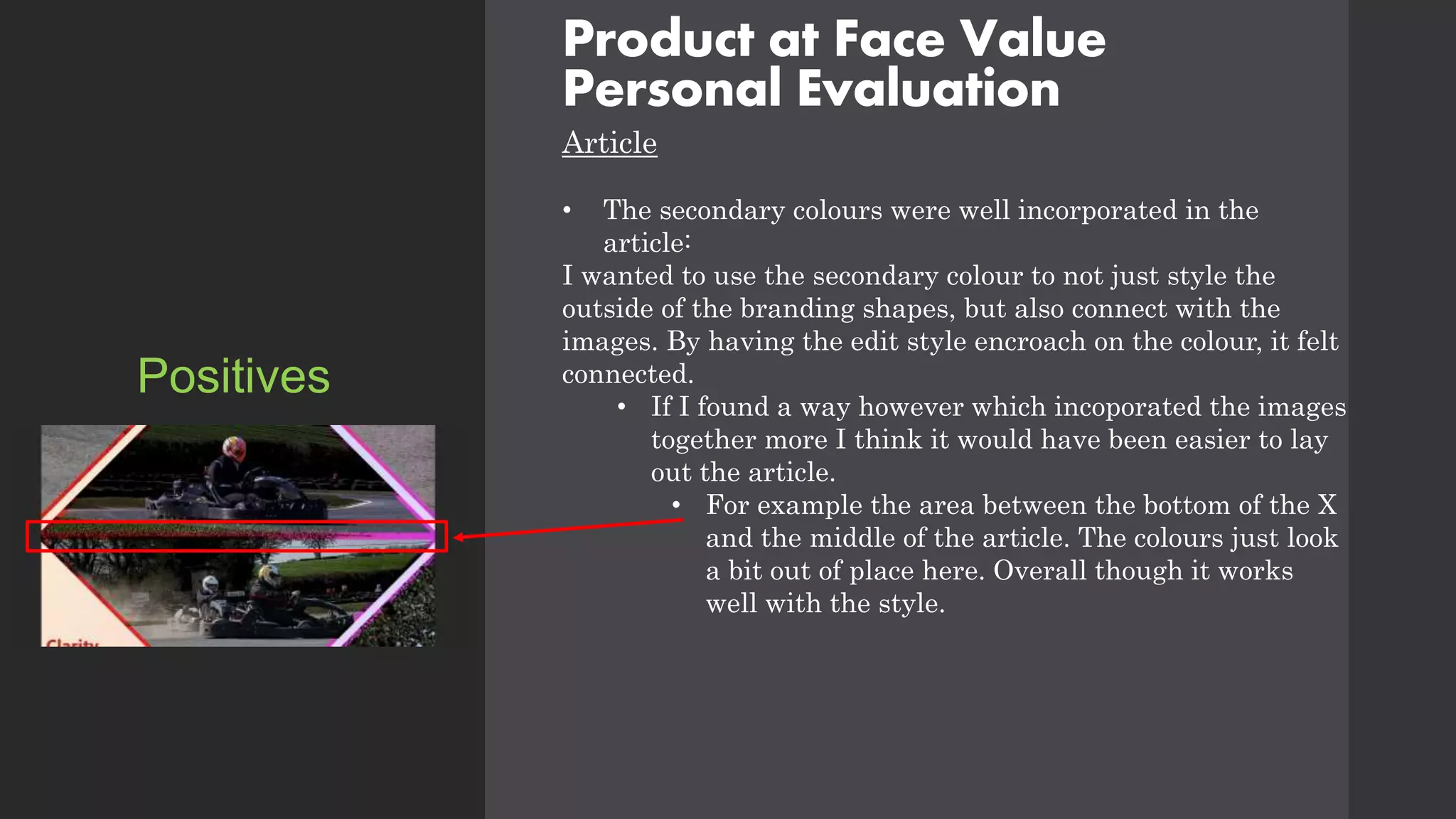 Product at Face Value
Personal Evaluation
Article
• The secondary colours were well incorporated in the
article:
I wanted to use the secondary colour to not just style the
outside of the branding shapes, but also connect with the
images. By having the edit style encroach on the colour, it felt
connected.
• If I found a way however which incoporated the images
together more I think it would have been easier to lay
out the article.
• For example the area between the bottom of the X
and the middle of the article. The colours just look
a bit out of place here. Overall though it works
well with the style.
Positives
 
