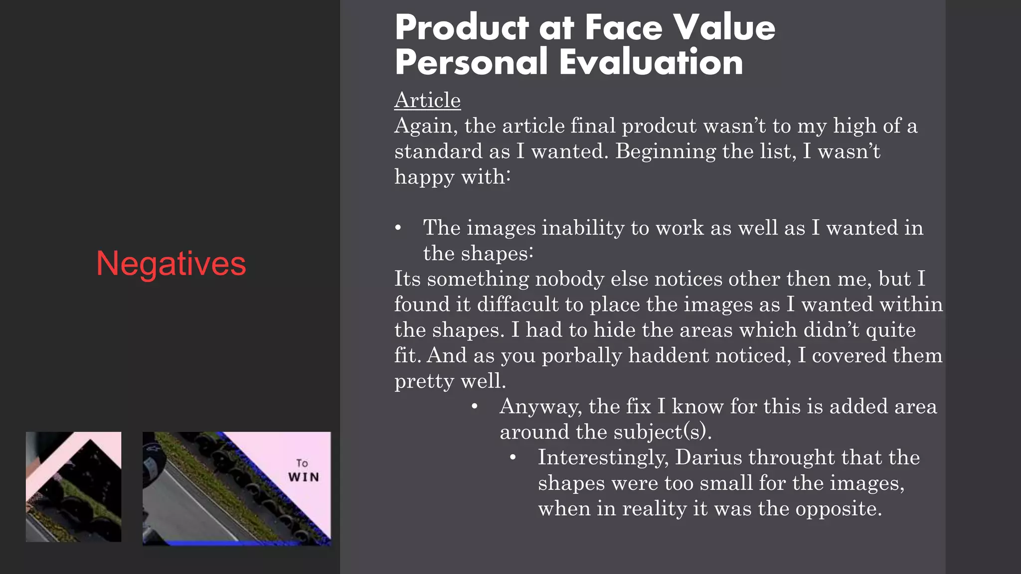 Product at Face Value
Personal Evaluation
Article
Again, the article final prodcut wasn’t to my high of a
standard as I wanted. Beginning the list, I wasn’t
happy with:
• The images inability to work as well as I wanted in
the shapes:
Its something nobody else notices other then me, but I
found it diffacult to place the images as I wanted within
the shapes. I had to hide the areas which didn’t quite
fit. And as you porbally haddent noticed, I covered them
pretty well.
• Anyway, the fix I know for this is added area
around the subject(s).
• Interestingly, Darius throught that the
shapes were too small for the images,
when in reality it was the opposite.
Negatives
 