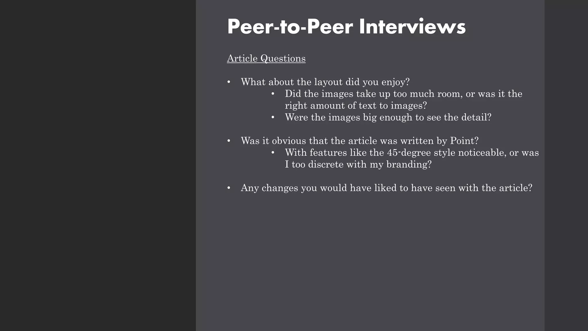 Peer-to-Peer Interviews
Article Questions
• What about the layout did you enjoy?
• Did the images take up too much room, or was it the
right amount of text to images?
• Were the images big enough to see the detail?
• Was it obvious that the article was written by Point?
• With features like the 45-degree style noticeable, or was
I too discrete with my branding?
• Any changes you would have liked to have seen with the article?
 