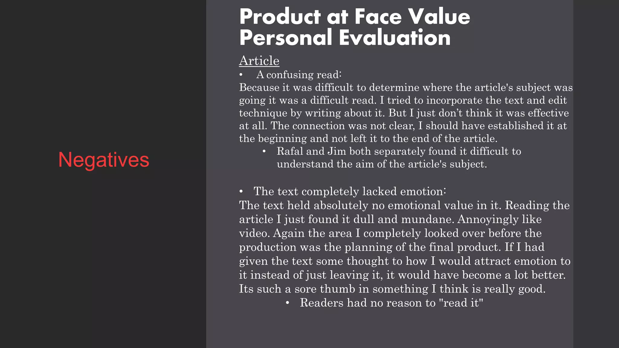 Product at Face Value
Personal Evaluation
Article
• A confusing read:
Because it was difficult to determine where the article's subject was
going it was a difficult read. I tried to incorporate the text and edit
technique by writing about it. But I just don’t think it was effective
at all. The connection was not clear, I should have established it at
the beginning and not left it to the end of the article.
• Rafal and Jim both separately found it difficult to
understand the aim of the article's subject.
• The text completely lacked emotion:
The text held absolutely no emotional value in it. Reading the
article I just found it dull and mundane. Annoyingly like
video. Again the area I completely looked over before the
production was the planning of the final product. If I had
given the text some thought to how I would attract emotion to
it instead of just leaving it, it would have become a lot better.
Its such a sore thumb in something I think is really good.
• Readers had no reason to "read it"
Negatives
 