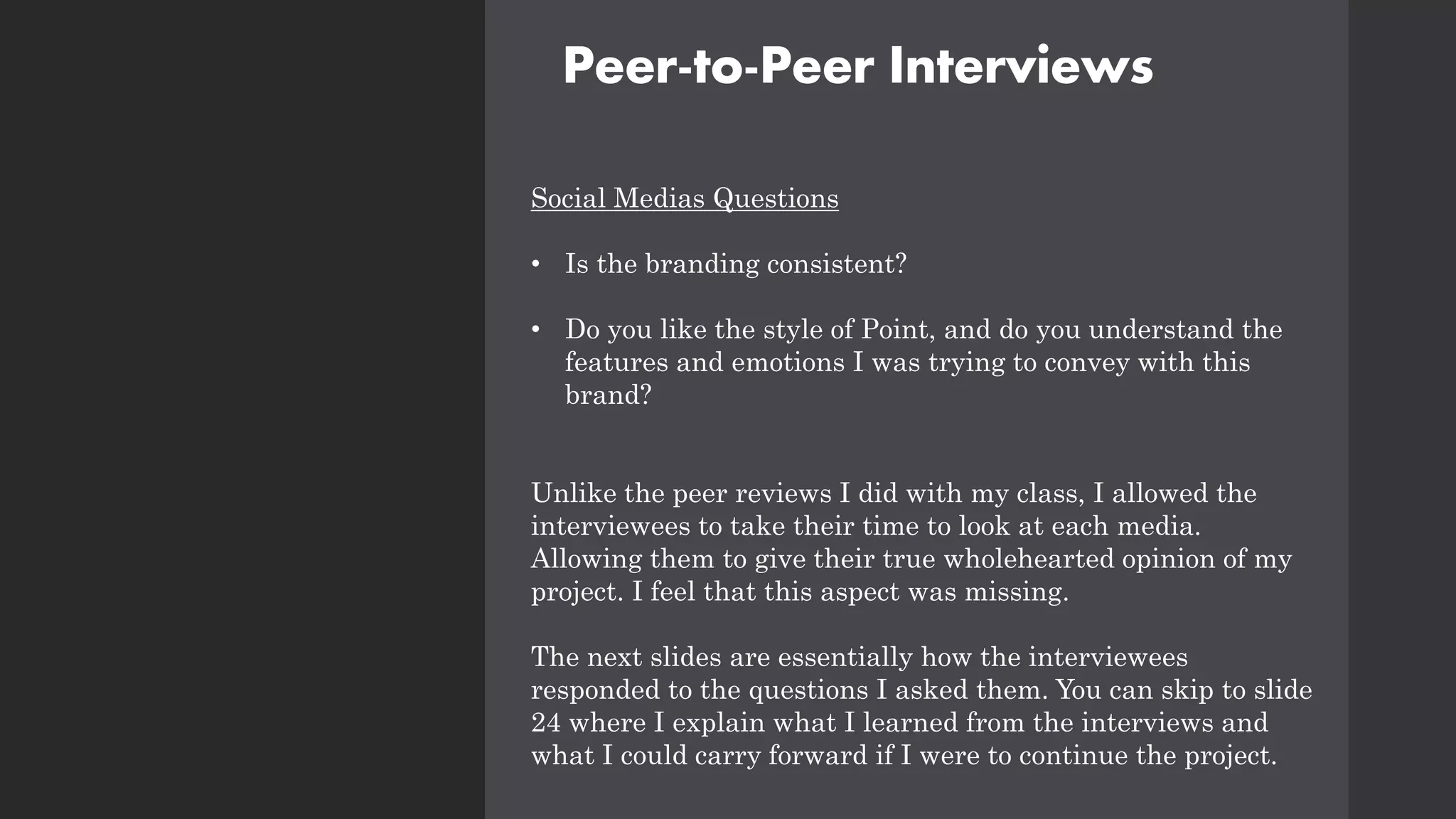 Peer-to-Peer Interviews
Social Medias Questions
• Is the branding consistent?
• Do you like the style of Point, and do you understand the
features and emotions I was trying to convey with this
brand?
Unlike the peer reviews I did with my class, I allowed the
interviewees to take their time to look at each media.
Allowing them to give their true wholehearted opinion of my
project. I feel that this aspect was missing.
The next slides are essentially how the interviewees
responded to the questions I asked them. You can skip to slide
24 where I explain what I learned from the interviews and
what I could carry forward if I were to continue the project.
 